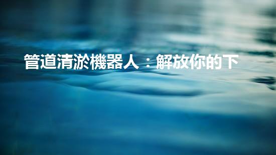 管道清淤機器人：解放你的下水道！
